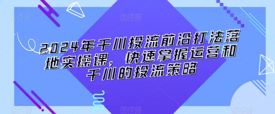 2024年千川投流前沿打法落地实操课，快速掌握运营和千川的投流策略-桐创网