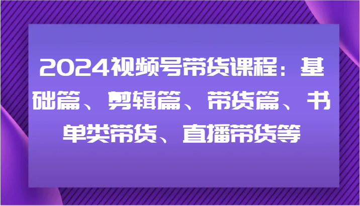 2024视频号带货课程：基础篇、剪辑篇、带货篇、书单类带货、直播带货等-桐创网