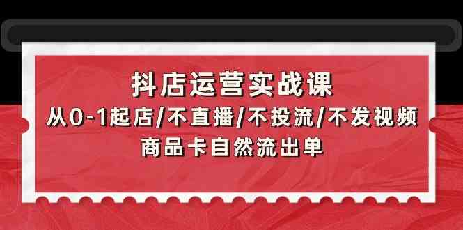 抖店运营实战课：从0-1起店/不直播/不投流/不发视频/商品卡自然流出单-桐创网