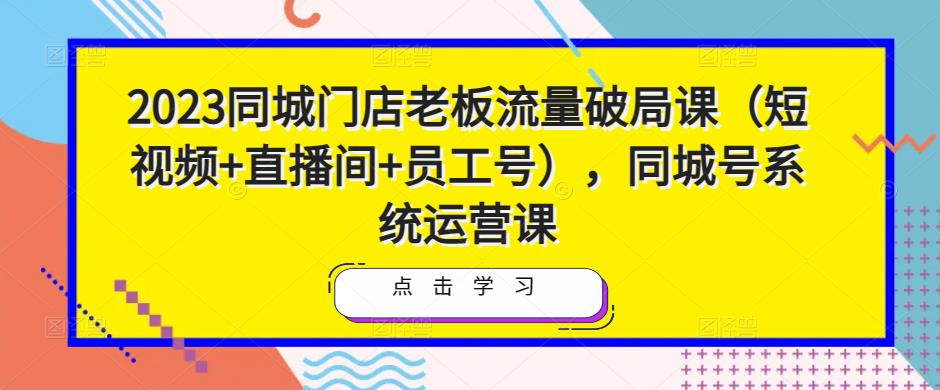 2023同城门店老板流量破局课（短视频+直播间+员工号），同城号系统运营课-桐创网