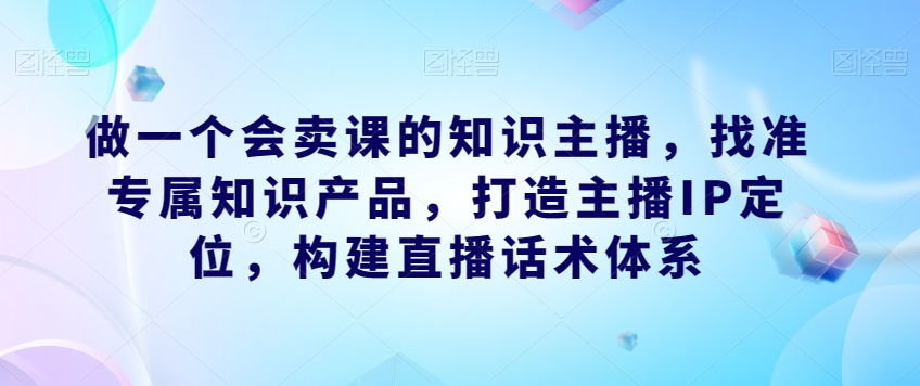 做一个会卖课的知识主播，找准专属知识产品，打造主播IP定位，构建直播话术体系-桐创网