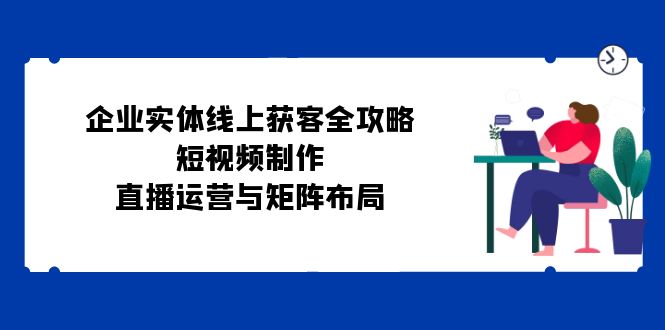 （12966期）企业实体线上获客全攻略：短视频制作、直播运营与矩阵布局-桐创网