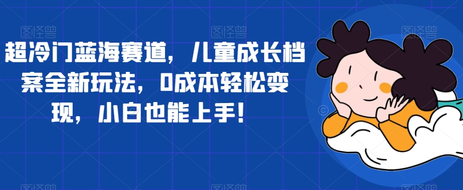 超冷门蓝海赛道，儿童成长档案全新玩法，0成本轻松变现，小白也能上手【揭秘】-桐创网