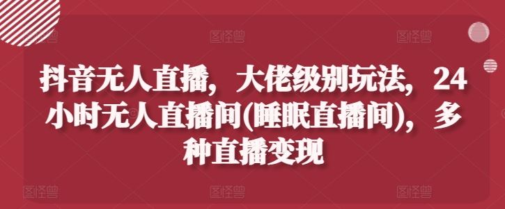 抖音无人直播，大佬级别玩法，24小时无人直播间(睡眠直播间)，多种直播变现【揭秘】-桐创网