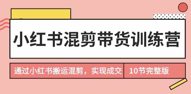 （9454期）小红书混剪带货训练营，通过小红书搬运混剪，实现成交（10节课完结版）-桐创网