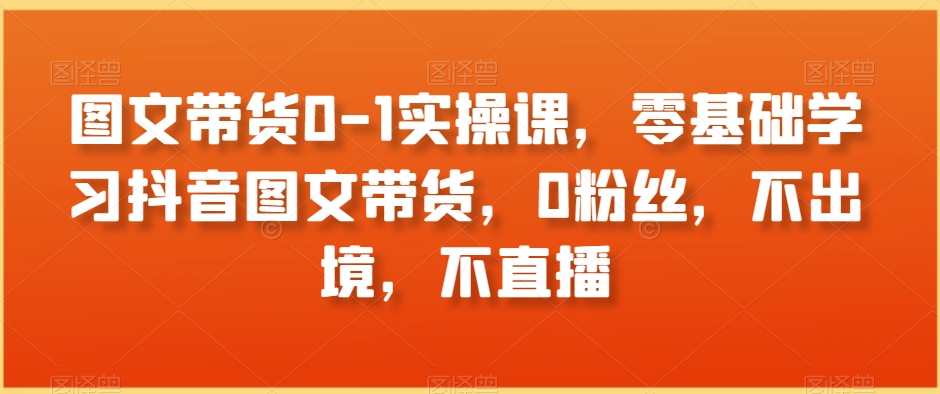 图文带货0-1实操课，零基础学习抖音图文带货，0粉丝，不出境，不直播-桐创网