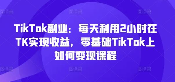 TikTok副业：每天利用2小时在TK实现收益，零基础TikTok上如何变现课程-桐创网