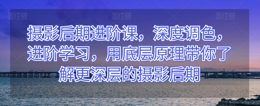 摄影后期进阶课，深度调色，进阶学习，用底层原理带你了解更深层的摄影后期-桐创网