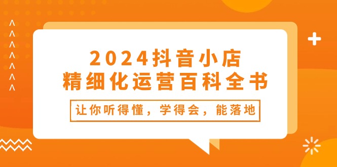 2024抖音小店精细化运营百科全书：让你听得懂，学得会，能落地（34节课）-桐创网