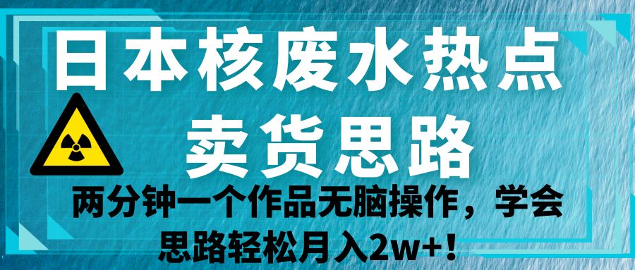 日本核废水热点卖货思路，两分钟一个作品无脑操作，学会思路轻松月入2w+！-桐创网