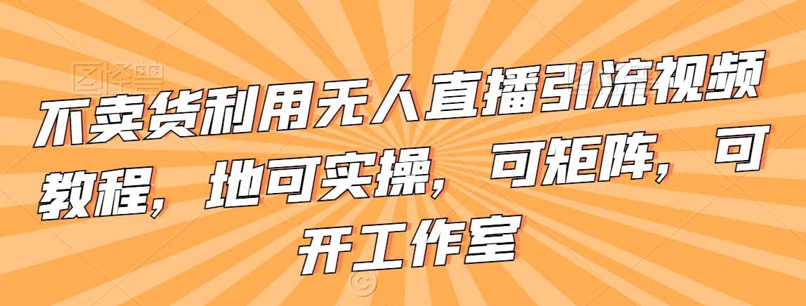 不卖货利用无人直播引流视频教程，地可实操，可矩阵，可开工作室【揭秘】-桐创网