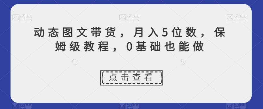 动态图文带货，月入5位数，保姆级教程，0基础也能做【揭秘】-桐创网