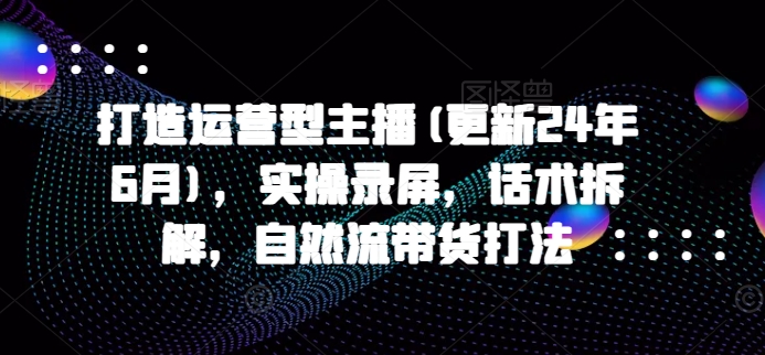 打造运营型主播(更新24年6月)，实操录屏，话术拆解，自然流带货打法-桐创网