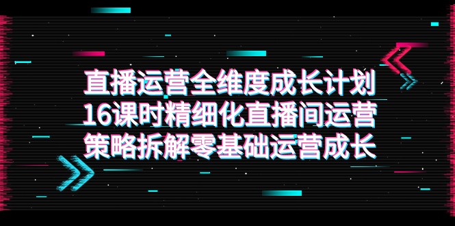 直播运营-全维度 成长计划，16课时精细化直播间运营策略拆解零基础运营成长-桐创网