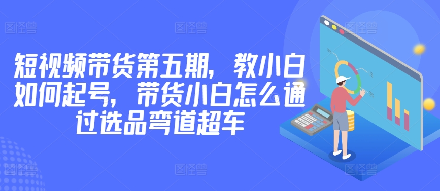 价值2980短视频带货第五期，教小白如何起号，带货小白怎么通过选品弯道超车-桐创网