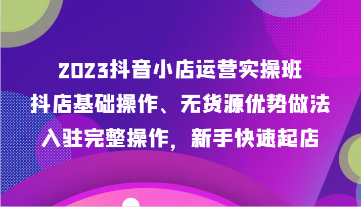 2023抖音小店运营实操班，抖店基础操作、无货源优势做法，入驻完整操作，新手快速起店-桐创网