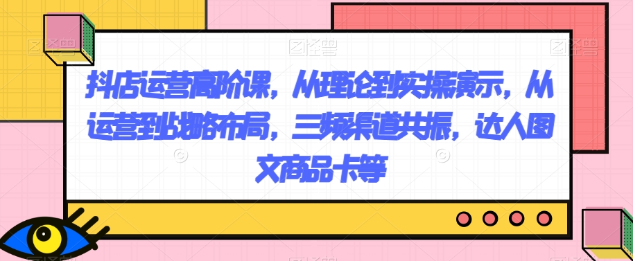 抖店运营高阶课，从理论到实操演示，从运营到战略布局，三频渠道共振，达人图文商品卡等-桐创网