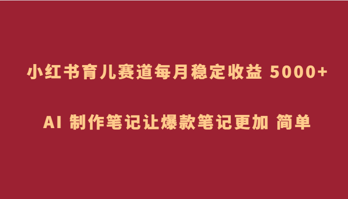 小红书育儿赛道，每月稳定收益 5000+，AI 制作笔记让爆款笔记更加 简单-桐创网