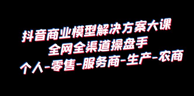 （6352期）抖音商业 模型解决方案大课 全网全渠道操盘手 个人-零售-服务商-生产-农商-桐创网