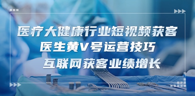 医疗大健康行业短视频获客：医生黄V号运营技巧 互联网获客业绩增长（15节）-桐创网