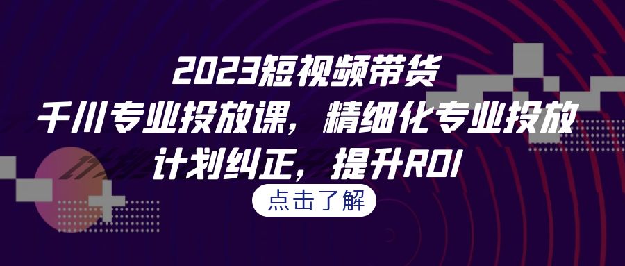 2023短视频带货-千川专业投放课，精细化专业投放，计划纠正，提升ROI-桐创网