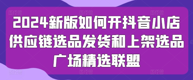 2024新版如何开抖音小店供应链选品发货和上架选品广场精选联盟-桐创网