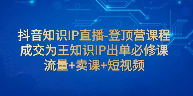 （7731期）抖音知识IP直播-登顶营课程：成交为王知识IP出单必修课  流量+卖课+短视频-桐创网