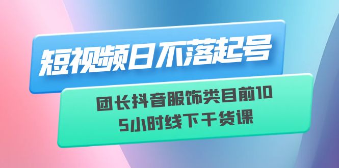 （6311期）短视频日不落起号【6月11线下课】团长抖音服饰类目前10 5小时线下干货课-桐创网