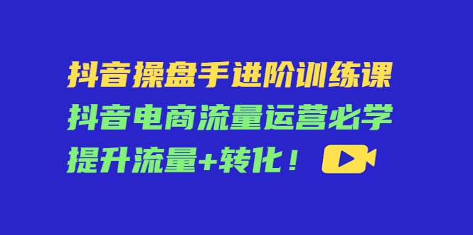 （4327期）抖音操盘手进阶训练课：抖音电商流量运营必学，提升流量+转化！-桐创网