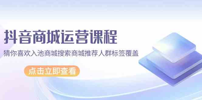 （9771期）抖音商城 运营课程，猜你喜欢入池商城搜索商城推荐人群标签覆盖（67节课）-桐创网