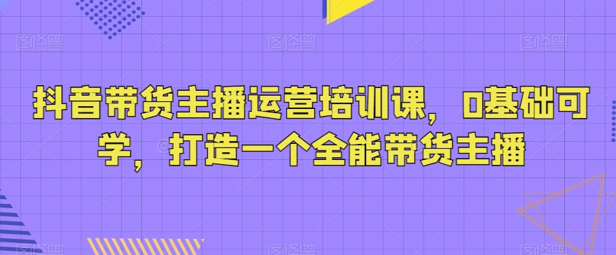 抖音带货主播运营培训课，0基础可学，打造一个全能带货主播-桐创网