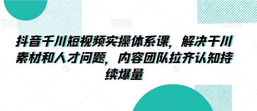 抖音千川短视频实操体系课，解决干川素材和人才问题，内容团队拉齐认知持续爆量-桐创网