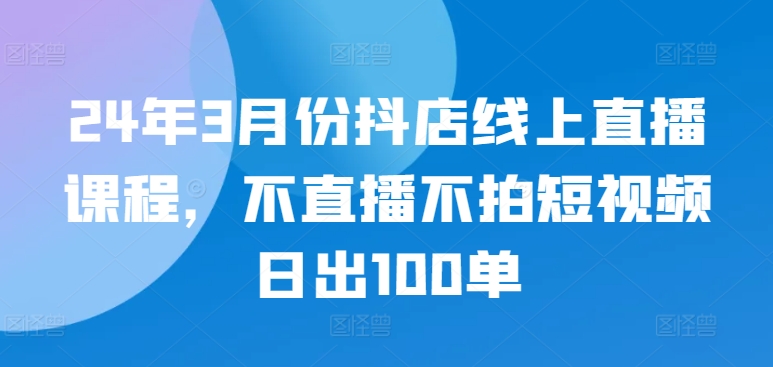 24年3月份抖店线上直播课程，不直播不拍短视频日出100单-桐创网