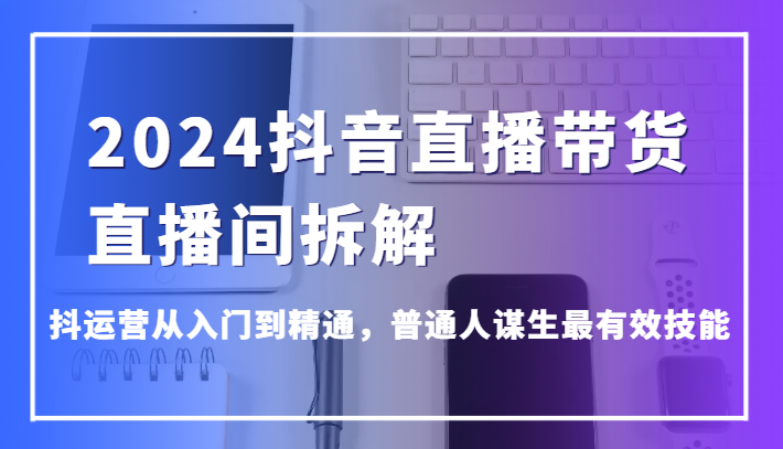 2024抖音直播带货直播间拆解，抖运营从入门到精通，普通人谋生最有效技能-桐创网