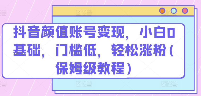 抖音颜值账号变现，小白0基础，门槛低，​轻松涨粉(保姆级教程)-桐创网