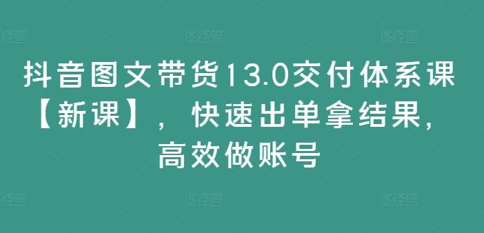 抖音图文带货13.0交付体系课【新课】，快速出单拿结果，高效做账号-桐创网