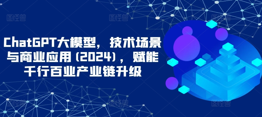 ChatGPT大模型，技术场景与商业应用(2024)，赋能千行百业产业链升级-桐创网