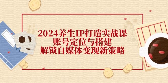 2024养生IP打造实战课：账号定位与搭建，解锁自媒体变现新策略-桐创网