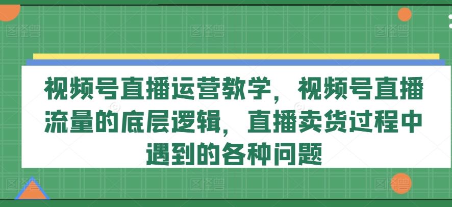 视频号直播运营教学，视频号直播流量的底层逻辑，直播卖货过程中遇到的各种问题-桐创网