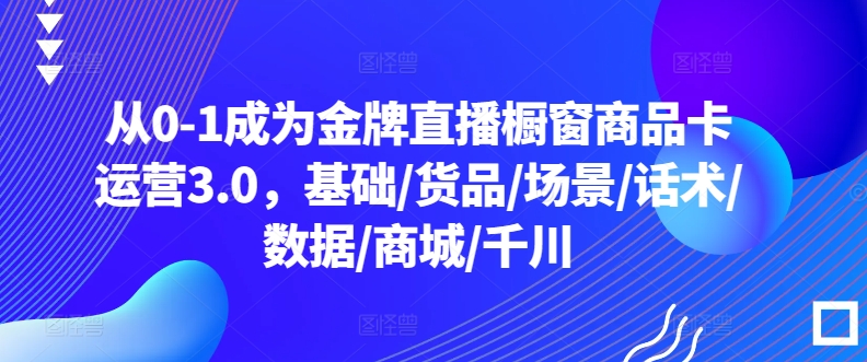 从0-1成为金牌直播橱窗商品卡运营3.0，基础/货品/场景/话术/数据/商城/千川-桐创网