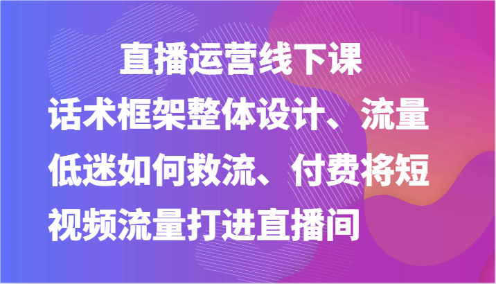 直播运营线下课-话术框架整体设计、流量低迷如何救流、付费将短视频流量打进直播间-桐创网