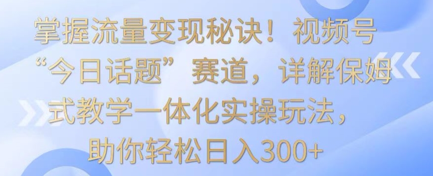 掌握流量变现秘诀！视频号“今日话题”赛道，详解保姆式教学一体化实操玩法，助你轻松日入300+-桐创网