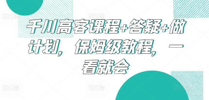 千川高客课程+答疑+做计划，保姆级教程，一看就会-桐创网