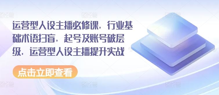 运营型人设主播必修课，行业基础术语扫盲，起号及账号破层级，运营型人设主播提升实战-桐创网