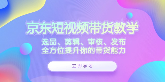 京东短视频带货教学：选品、剪辑、审核、发布，全方位提升你的带货能力-桐创网