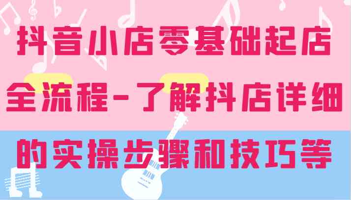 抖音小店零基础起店全流程-详细学习抖店的实操步骤和技巧等-桐创网