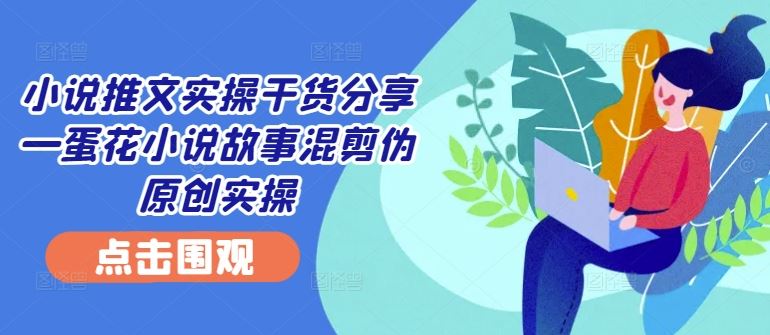 小说推文实操干货分享—蛋花小说故事混剪伪原创实操-桐创网