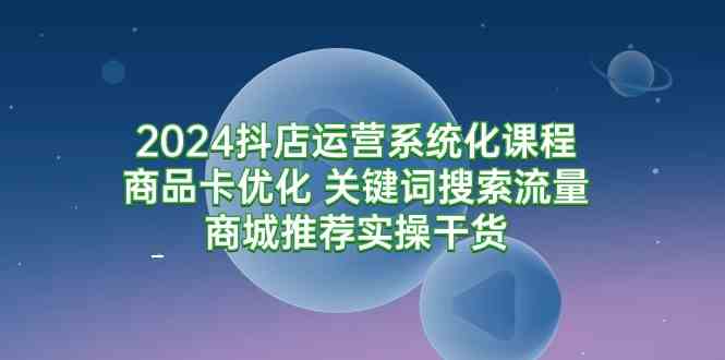 （9438期）2024抖店运营系统化课程：商品卡优化 关键词搜索流量商城推荐实操干货-桐创网