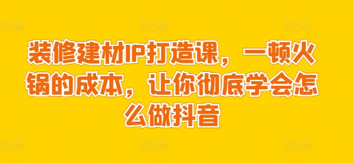 装修建材IP打造课，一顿火锅的成本，让你彻底学会怎么做抖音-桐创网