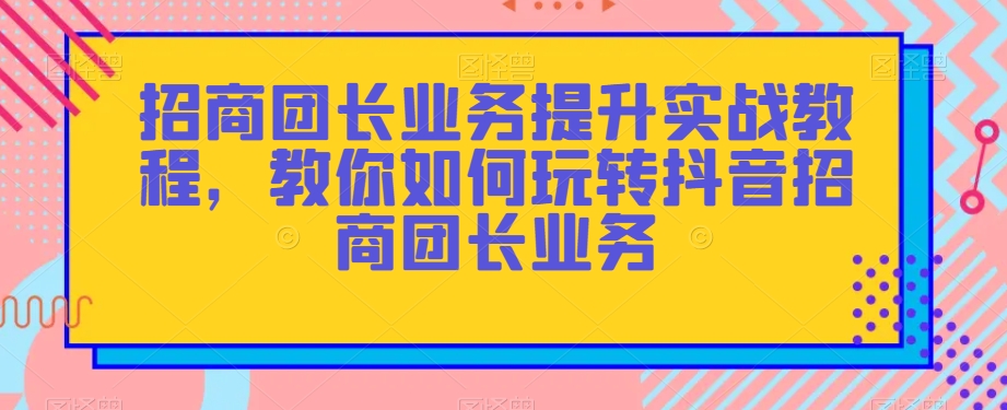 招商团长业务提升实战教程，教你如何玩转抖音招商团长业务-桐创网